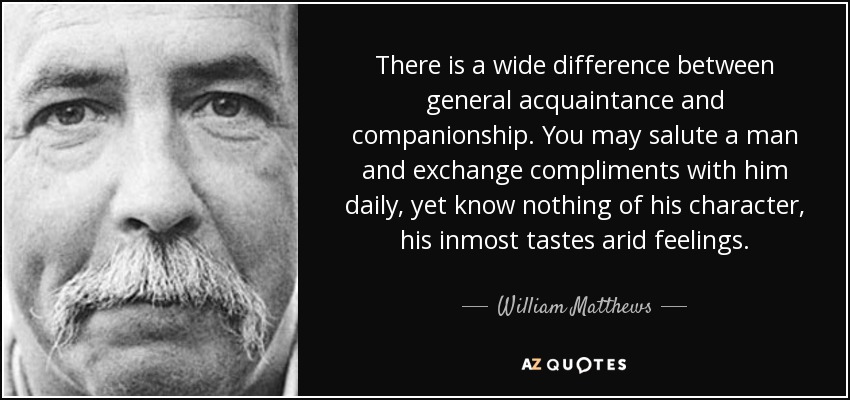 There is a wide difference between general acquaintance and companionship. You may salute a man and exchange compliments with him daily, yet know nothing of his character, his inmost tastes arid feelings. - William Matthews