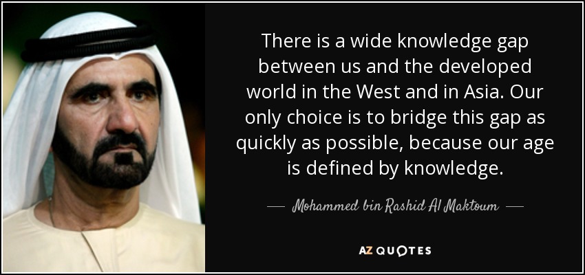 There is a wide knowledge gap between us and the developed world in the West and in Asia. Our only choice is to bridge this gap as quickly as possible, because our age is defined by knowledge. - Mohammed bin Rashid Al Maktoum