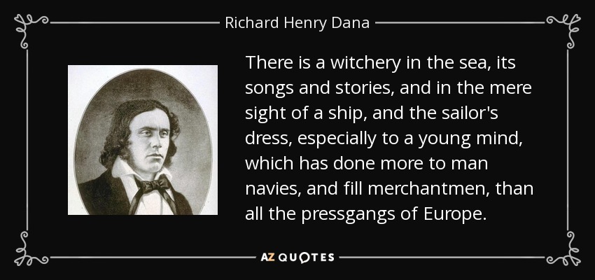 There is a witchery in the sea, its songs and stories, and in the mere sight of a ship, and the sailor's dress, especially to a young mind, which has done more to man navies, and fill merchantmen, than all the pressgangs of Europe. - Richard Henry Dana, Jr.