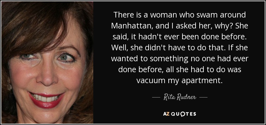 There is a woman who swam around Manhattan, and I asked her, why? She said, it hadn't ever been done before. Well, she didn't have to do that. If she wanted to something no one had ever done before, all she had to do was vacuum my apartment. - Rita Rudner
