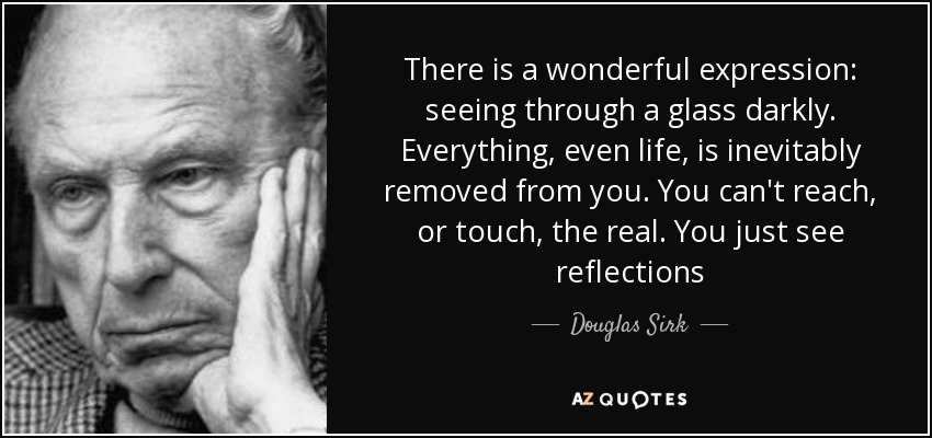 There is a wonderful expression: seeing through a glass darkly. Everything, even life, is inevitably removed from you. You can't reach, or touch, the real. You just see reflections - Douglas Sirk