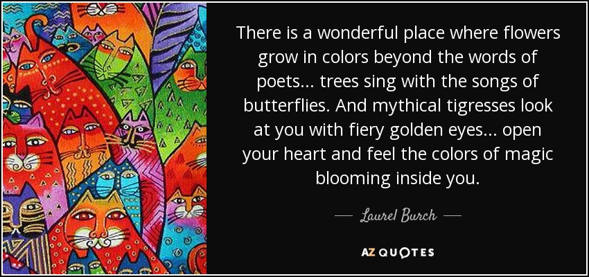 There is a wonderful place where flowers grow in colors beyond the words of poets... trees sing with the songs of butterflies. And mythical tigresses look at you with fiery golden eyes... open your heart and feel the colors of magic blooming inside you. - Laurel Burch