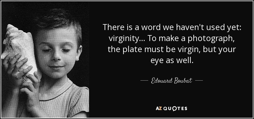 There is a word we haven't used yet: virginity... To make a photograph, the plate must be virgin, but your eye as well. - Edouard Boubat