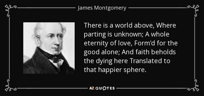 There is a world above, Where parting is unknown; A whole eternity of love, Form'd for the good alone; And faith beholds the dying here Translated to that happier sphere. - James Montgomery