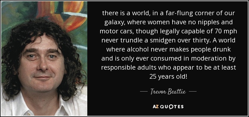 there is a world, in a far-flung corner of our galaxy, where women have no nipples and motor cars, though legally capable of 70 mph never trundle a smidgen over thirty. A world where alcohol never makes people drunk and is only ever consumed in moderation by responsible adults who appear to be at least 25 years old! - Trevor Beattie