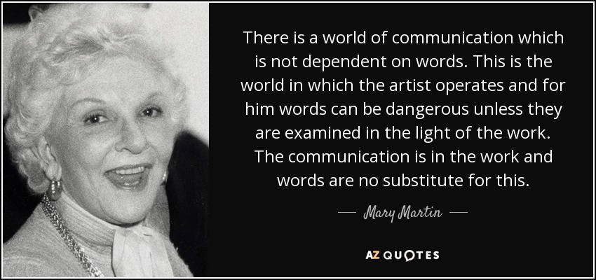 There is a world of communication which is not dependent on words. This is the world in which the artist operates and for him words can be dangerous unless they are examined in the light of the work. The communication is in the work and words are no substitute for this. - Mary Martin