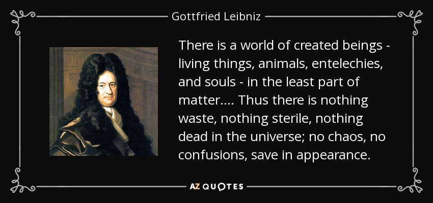 There is a world of created beings - living things, animals, entelechies, and souls - in the least part of matter.... Thus there is nothing waste, nothing sterile, nothing dead in the universe; no chaos, no confusions, save in appearance. - Gottfried Leibniz