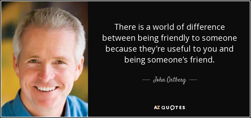 There is a world of difference between being friendly to someone because they're useful to you and being someone's friend. - John Ortberg