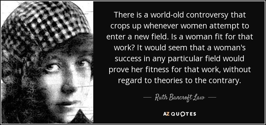 There is a world-old controversy that crops up whenever women attempt to enter a new field. Is a woman fit for that work? It would seem that a woman's success in any particular field would prove her fitness for that work, without regard to theories to the contrary. - Ruth Bancroft Law