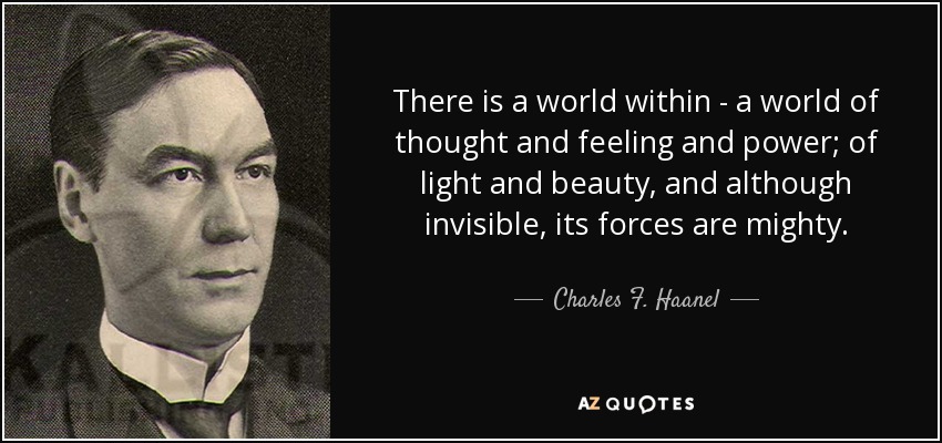 There is a world within - a world of thought and feeling and power; of light and beauty, and although invisible, its forces are mighty. - Charles F. Haanel