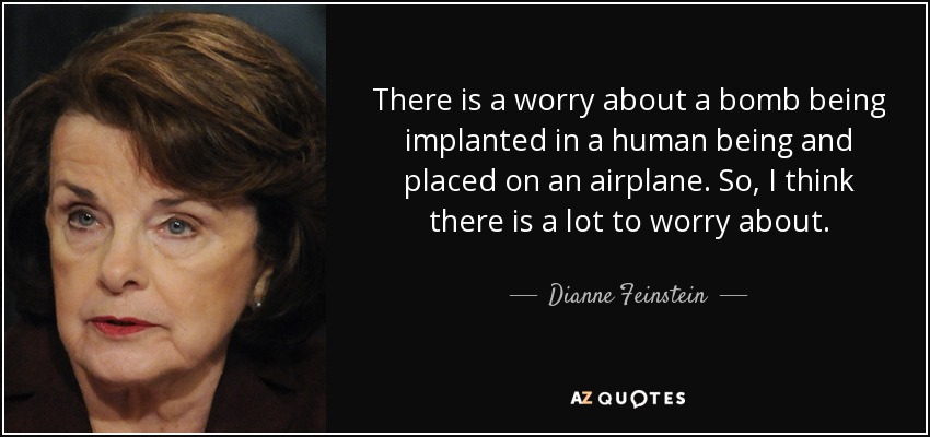 There is a worry about a bomb being implanted in a human being and placed on an airplane. So, I think there is a lot to worry about. - Dianne Feinstein