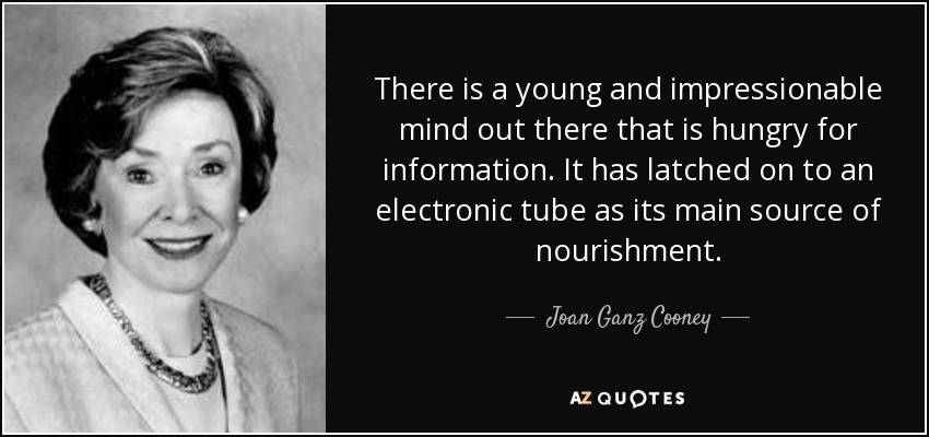 There is a young and impressionable mind out there that is hungry for information. It has latched on to an electronic tube as its main source of nourishment. - Joan Ganz Cooney