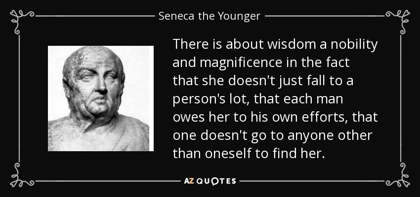 There is about wisdom a nobility and magnificence in the fact that she doesn't just fall to a person's lot, that each man owes her to his own efforts, that one doesn't go to anyone other than oneself to find her. - Seneca the Younger