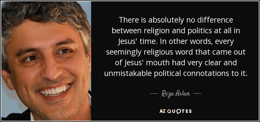 There is absolutely no difference between religion and politics at all in Jesus' time. In other words, every seemingly religious word that came out of Jesus' mouth had very clear and unmistakable political connotations to it. - Reza Aslan