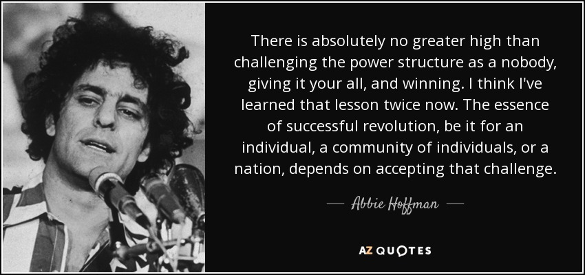 There is absolutely no greater high than challenging the power structure as a nobody, giving it your all, and winning. I think I've learned that lesson twice now. The essence of successful revolution, be it for an individual, a community of individuals, or a nation, depends on accepting that challenge. - Abbie Hoffman