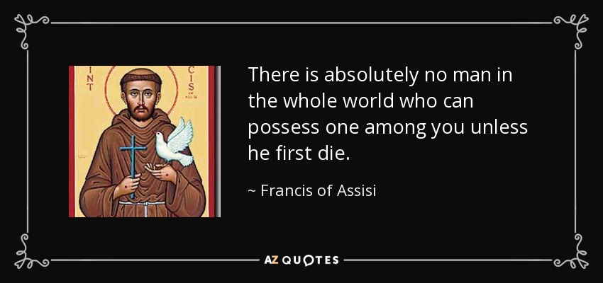 There is absolutely no man in the whole world who can possess one among you unless he first die. - Francis of Assisi