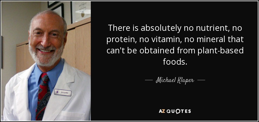 There is absolutely no nutrient, no protein, no vitamin, no mineral that can't be obtained from plant-based foods. - Michael Klaper