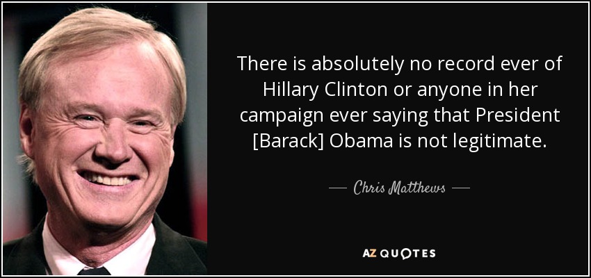 There is absolutely no record ever of Hillary Clinton or anyone in her campaign ever saying that President [Barack] Obama is not legitimate. - Chris Matthews