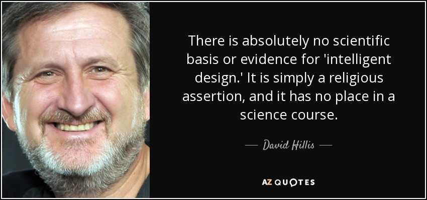 There is absolutely no scientific basis or evidence for 'intelligent design.' It is simply a religious assertion, and it has no place in a science course. - David Hillis