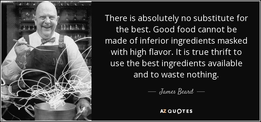 There is absolutely no substitute for the best. Good food cannot be made of inferior ingredients masked with high flavor. It is true thrift to use the best ingredients available and to waste nothing. - James Beard