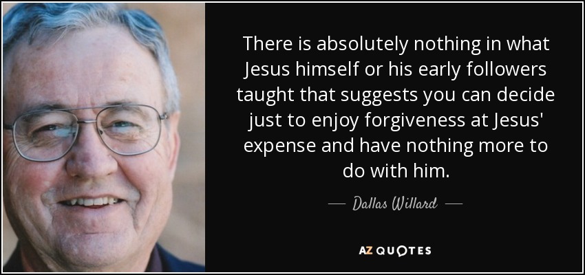 There is absolutely nothing in what Jesus himself or his early followers taught that suggests you can decide just to enjoy forgiveness at Jesus' expense and have nothing more to do with him. - Dallas Willard