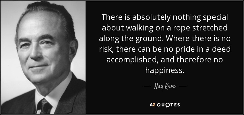There is absolutely nothing special about walking on a rope stretched along the ground. Where there is no risk, there can be no pride in a deed accomplished, and therefore no happiness. - Ray Kroc
