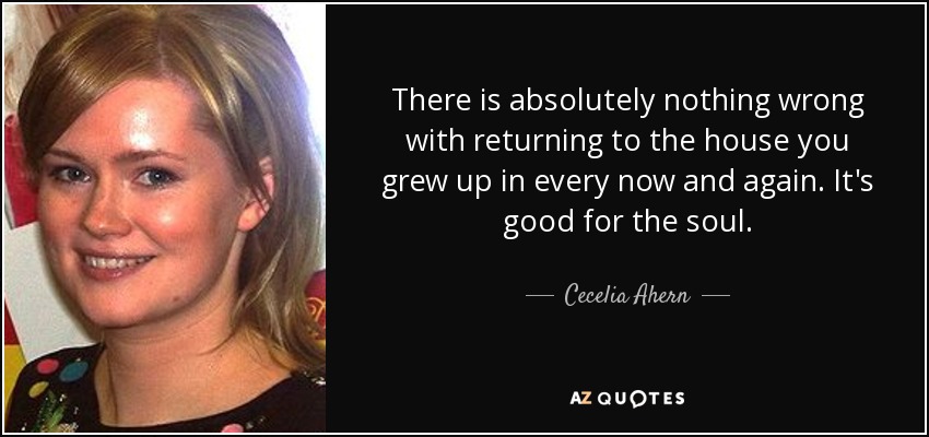 There is absolutely nothing wrong with returning to the house you grew up in every now and again. It's good for the soul. - Cecelia Ahern