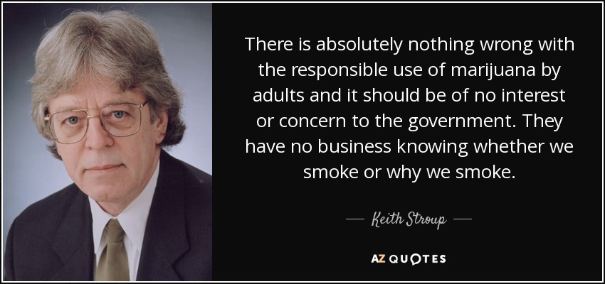 There is absolutely nothing wrong with the responsible use of marijuana by adults and it should be of no interest or concern to the government. They have no business knowing whether we smoke or why we smoke. - Keith Stroup