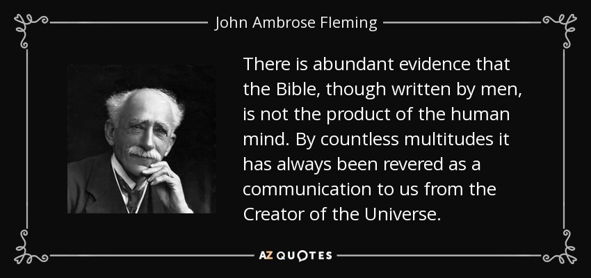There is abundant evidence that the Bible, though written by men, is not the product of the human mind. By countless multitudes it has always been revered as a communication to us from the Creator of the Universe. - John Ambrose Fleming