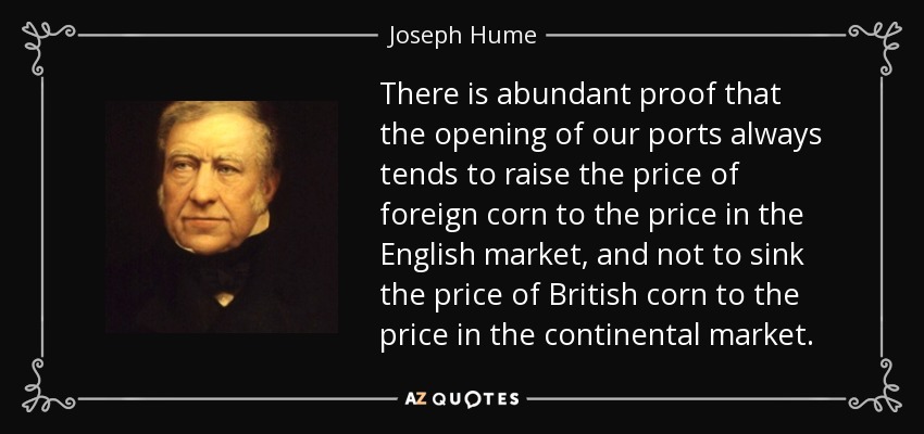 There is abundant proof that the opening of our ports always tends to raise the price of foreign corn to the price in the English market, and not to sink the price of British corn to the price in the continental market. - Joseph Hume