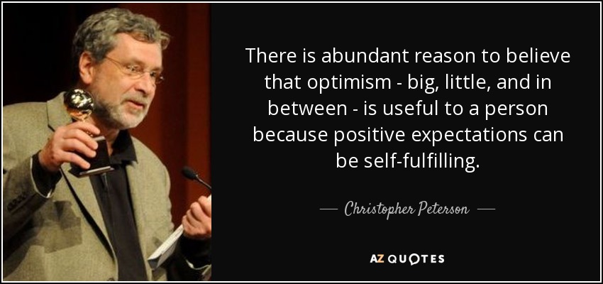 There is abundant reason to believe that optimism - big, little, and in between - is useful to a person because positive expectations can be self-fulfilling. - Christopher Peterson