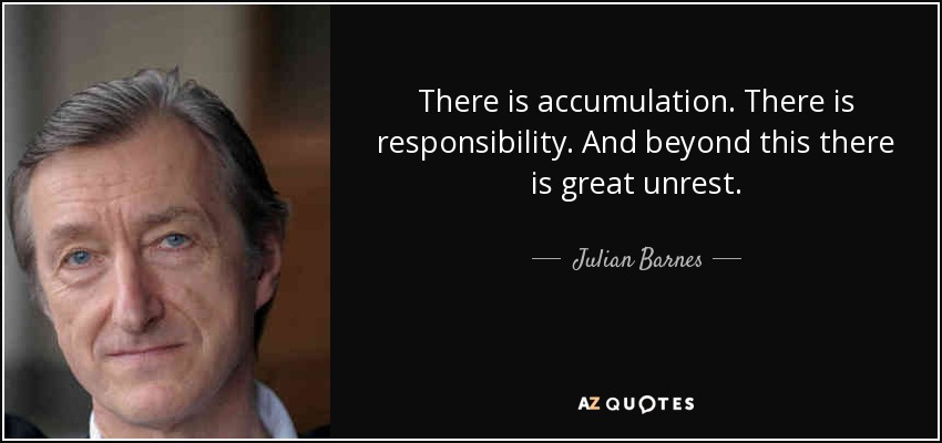 There is accumulation. There is responsibility. And beyond this there is great unrest. - Julian Barnes