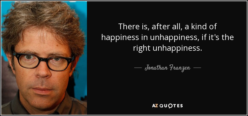 There is, after all, a kind of happiness in unhappiness, if it's the right unhappiness. - Jonathan Franzen