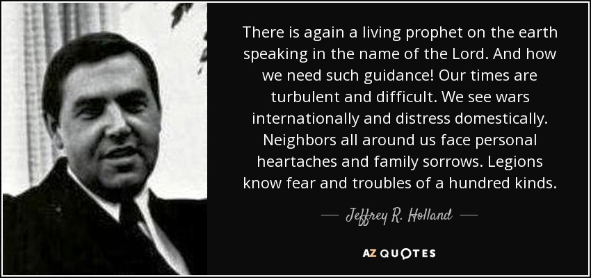 There is again a living prophet on the earth speaking in the name of the Lord. And how we need such guidance! Our times are turbulent and difficult. We see wars internationally and distress domestically. Neighbors all around us face personal heartaches and family sorrows. Legions know fear and troubles of a hundred kinds. - Jeffrey R. Holland