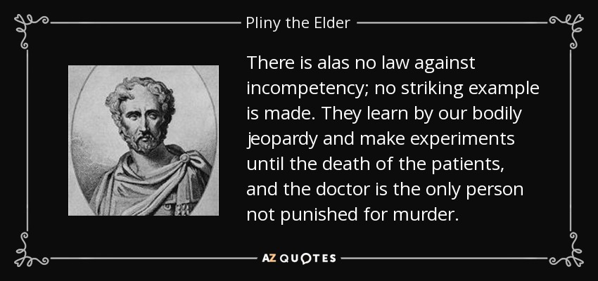 There is alas no law against incompetency; no striking example is made. They learn by our bodily jeopardy and make experiments until the death of the patients, and the doctor is the only person not punished for murder. - Pliny the Elder