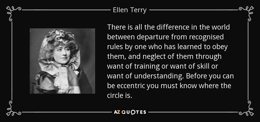 There is all the difference in the world between departure from recognised rules by one who has learned to obey them, and neglect of them through want of training or want of skill or want of understanding. Before you can be eccentric you must know where the circle is. - Ellen Terry