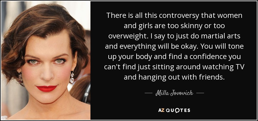 There is all this controversy that women and girls are too skinny or too overweight. I say to just do martial arts and everything will be okay. You will tone up your body and find a confidence you can't find just sitting around watching TV and hanging out with friends. - Milla Jovovich