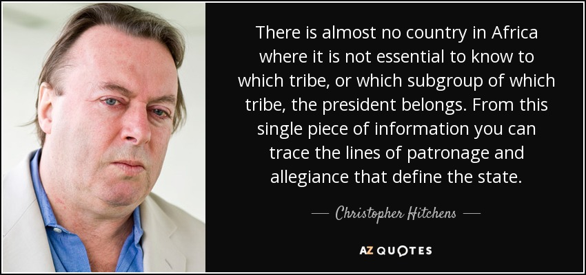 There is almost no country in Africa where it is not essential to know to which tribe, or which subgroup of which tribe, the president belongs. From this single piece of information you can trace the lines of patronage and allegiance that define the state. - Christopher Hitchens