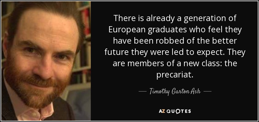 There is already a generation of European graduates who feel they have been robbed of the better future they were led to expect. They are members of a new class: the precariat. - Timothy Garton Ash