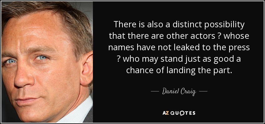 There is also a distinct possibility that there are other actors ? whose names have not leaked to the press ? who may stand just as good a chance of landing the part. - Daniel Craig