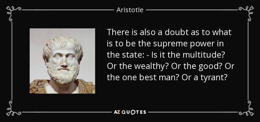 There is also a doubt as to what is to be the supreme power in the state: - Is it the multitude? Or the wealthy? Or the good? Or the one best man? Or a tyrant? - Aristotle