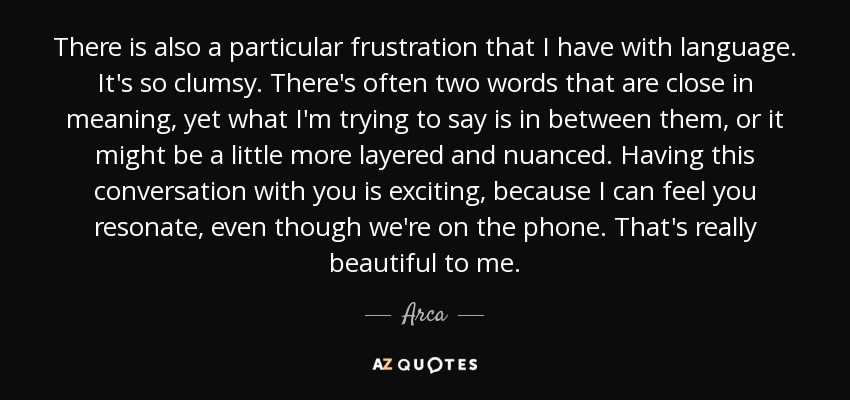 There is also a particular frustration that I have with language. It's so clumsy. There's often two words that are close in meaning, yet what I'm trying to say is in between them, or it might be a little more layered and nuanced. Having this conversation with you is exciting, because I can feel you resonate, even though we're on the phone. That's really beautiful to me. - Arca