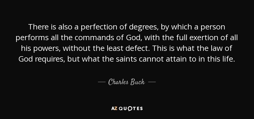 There is also a perfection of degrees, by which a person performs all the commands of God, with the full exertion of all his powers, without the least defect. This is what the law of God requires, but what the saints cannot attain to in this life. - Charles Buck