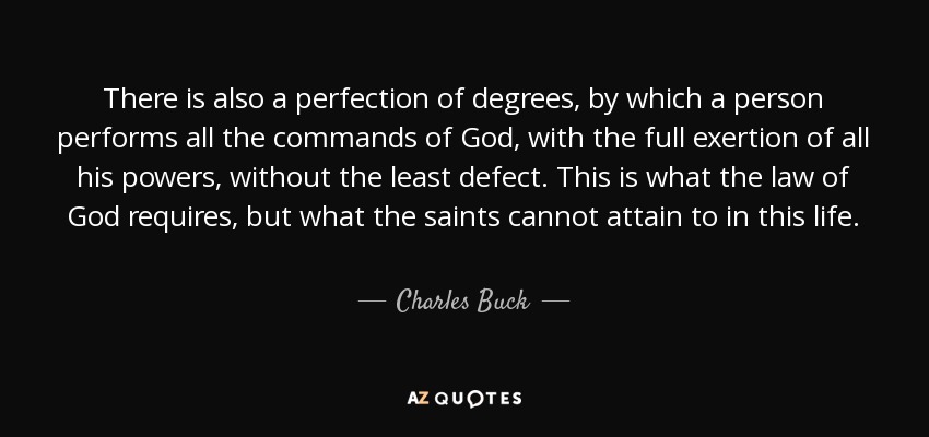 There is also a perfection of degrees, by which a person performs all the commands of God, with the full exertion of all his powers, without the least defect. This is what the law of God requires, but what the saints cannot attain to in this life. - Charles Buck