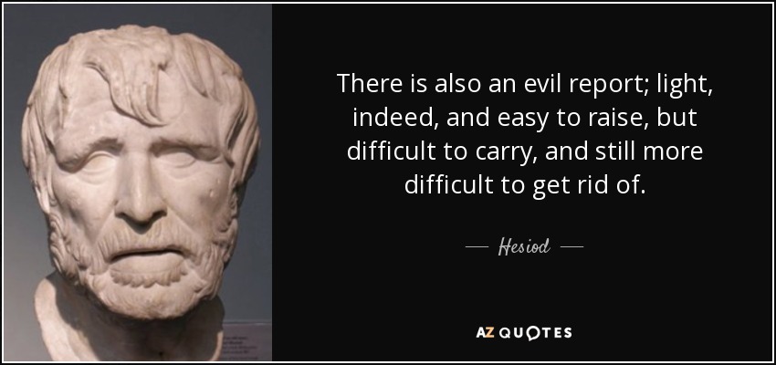 There is also an evil report; light, indeed, and easy to raise, but difficult to carry, and still more difficult to get rid of. - Hesiod