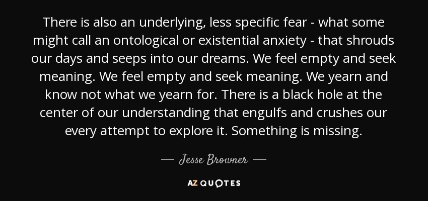 There is also an underlying, less specific fear - what some might call an ontological or existential anxiety - that shrouds our days and seeps into our dreams. We feel empty and seek meaning. We feel empty and seek meaning. We yearn and know not what we yearn for. There is a black hole at the center of our understanding that engulfs and crushes our every attempt to explore it. Something is missing. - Jesse Browner