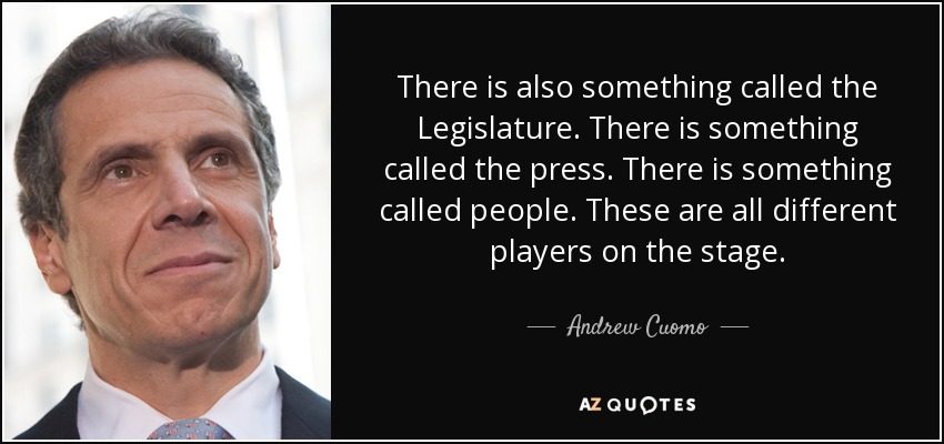 There is also something called the Legislature. There is something called the press. There is something called people. These are all different players on the stage. - Andrew Cuomo