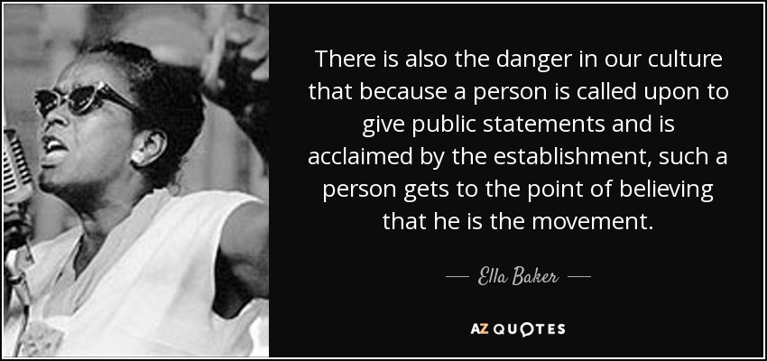 There is also the danger in our culture that because a person is called upon to give public statements and is acclaimed by the establishment, such a person gets to the point of believing that he is the movement. - Ella Baker