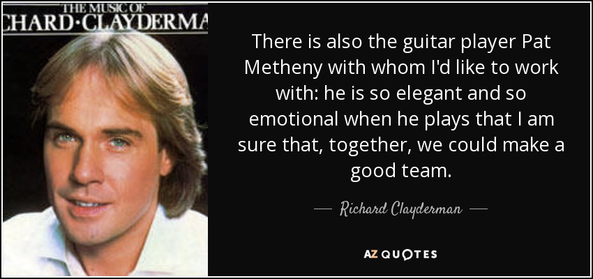 There is also the guitar player Pat Metheny with whom I'd like to work with: he is so elegant and so emotional when he plays that I am sure that, together, we could make a good team. - Richard Clayderman