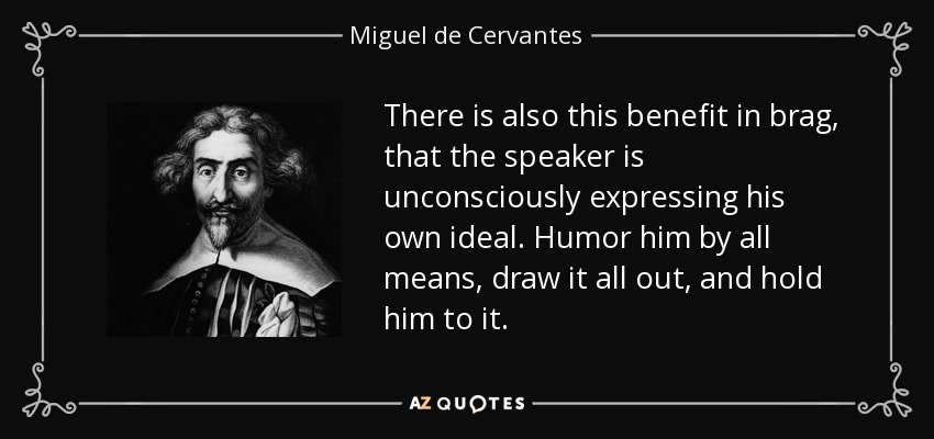 There is also this benefit in brag, that the speaker is unconsciously expressing his own ideal. Humor him by all means, draw it all out, and hold him to it. - Miguel de Cervantes